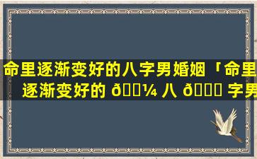 命里逐渐变好的八字男婚姻「命里逐渐变好的 🐼 八 🐝 字男婚姻怎么样」